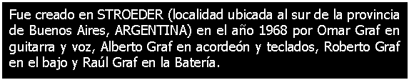 Cuadro de texto: Fue creado en STROEDER (localidad ubicada al sur de la provincia de Buenos Aires, ARGENTINA) en el ao 1968 por Omar Graf en guitarra y voz, Alberto Graf en acorden y teclados, Roberto Graf en el bajo y Ral Graf en la Batera.

