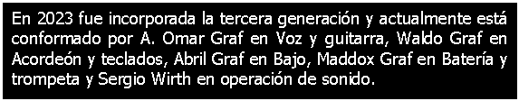 Cuadro de texto: En 2023 fue incorporada la tercera generacin y actualmente est conformado por A. Omar Graf en Voz y guitarra, Waldo Graf en Acorden y teclados, Abril Graf en Bajo, Maddox Graf en Batera y trompeta y Sergio Wirth en operacin de sonido. 

